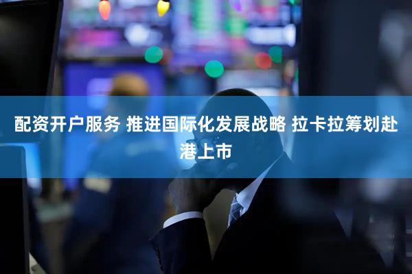 配资开户服务 推进国际化发展战略 拉卡拉筹划赴港上市