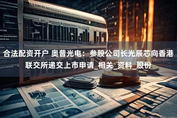合法配资开户 奥普光电：参股公司长光辰芯向香港联交所递交上市申请_相关_资料_股份