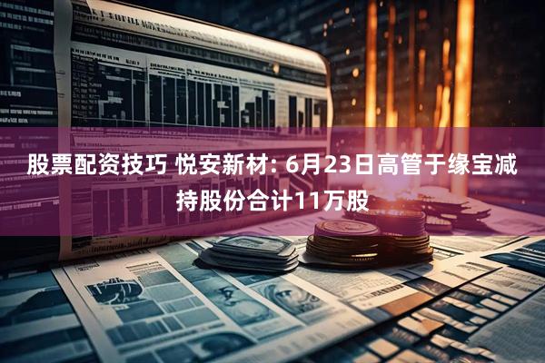 股票配资技巧 悦安新材: 6月23日高管于缘宝减持股份合计11万股