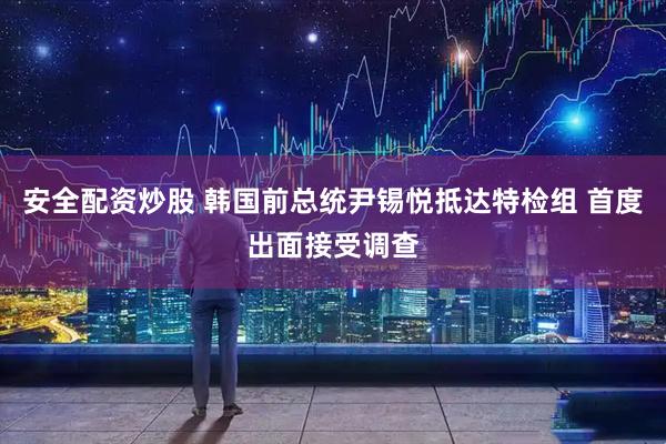 安全配资炒股 韩国前总统尹锡悦抵达特检组 首度出面接受调查