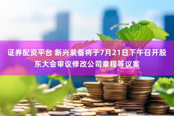 证券配资平台 新兴装备将于7月21日下午召开股东大会审议修改公司章程等议案