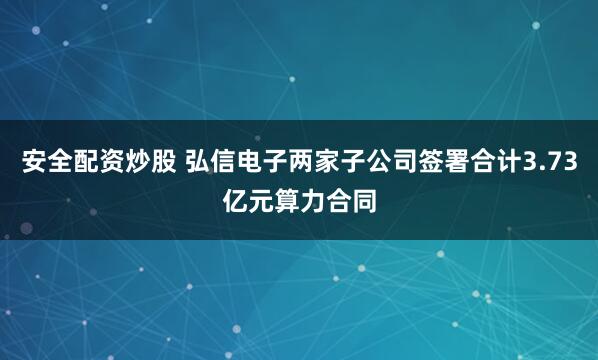安全配资炒股 弘信电子两家子公司签署合计3.73亿元算力合同