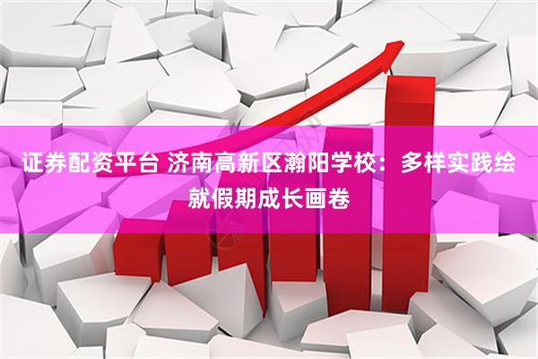 证券配资平台 济南高新区瀚阳学校：多样实践绘就假期成长画卷