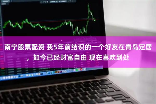 南宁股票配资 我5年前结识的一个好友在青岛定居，如今已经财富自由 现在喜欢到处