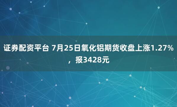 证券配资平台 7月25日氧化铝期货收盘上涨1.27%，报3428元