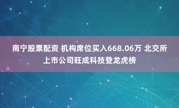 南宁股票配资 机构席位买入668.06万 北交所上市公司旺成科技登龙虎榜