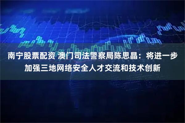 南宁股票配资 澳门司法警察局陈思晶：将进一步加强三地网络安全人才交流和技术创新