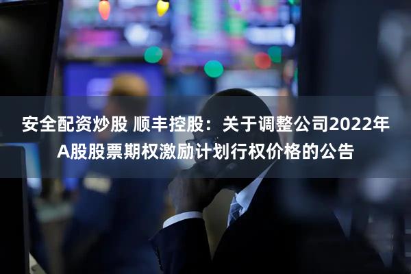 安全配资炒股 顺丰控股：关于调整公司2022年A股股票期权激励计划行权价格的公告