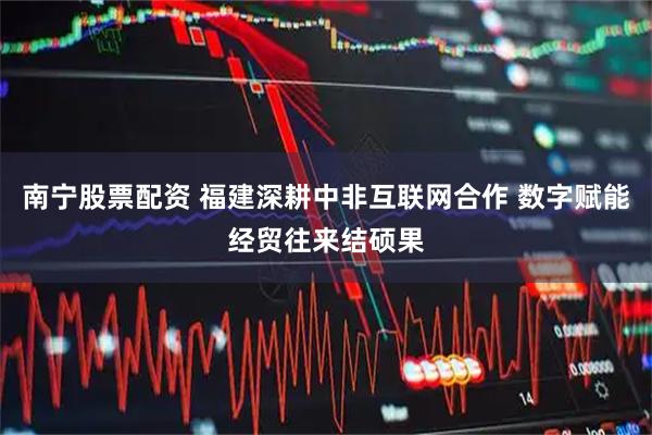 南宁股票配资 福建深耕中非互联网合作 数字赋能经贸往来结硕果