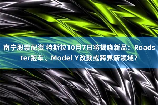 南宁股票配资 特斯拉10月7日将揭晓新品：Roadster跑车、Model Y改款或跨界新领域？
