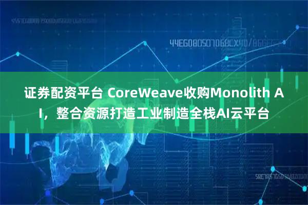 证券配资平台 CoreWeave收购Monolith AI，整合资源打造工业制造全栈AI云平台