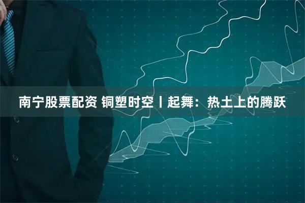 南宁股票配资 铜塑时空丨起舞：热土上的腾跃