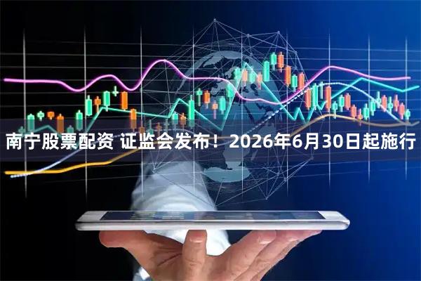 南宁股票配资 证监会发布！2026年6月30日起施行