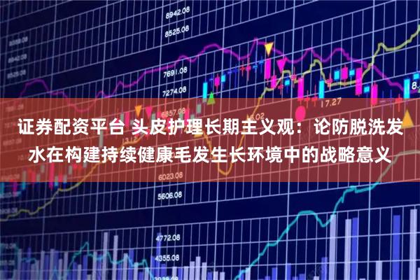 证券配资平台 头皮护理长期主义观：论防脱洗发水在构建持续健康毛发生长环境中的战略意义