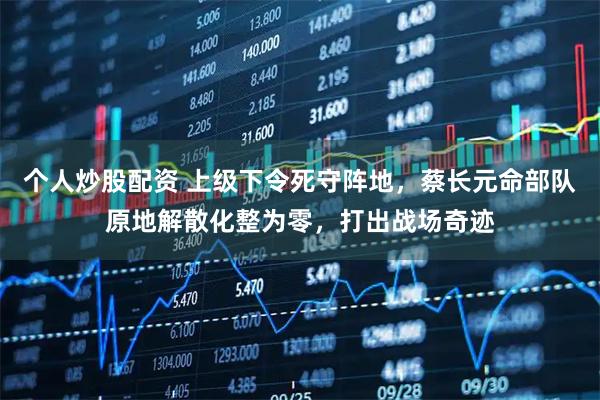 个人炒股配资 上级下令死守阵地，蔡长元命部队原地解散化整为零，打出战场奇迹