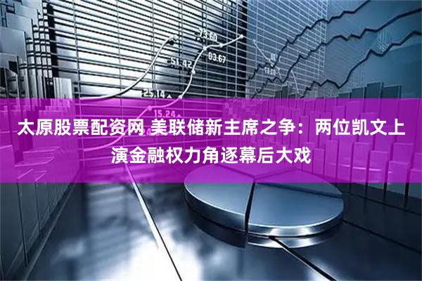 太原股票配资网 美联储新主席之争：两位凯文上演金融权力角逐幕后大戏