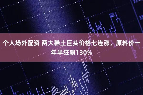 个人场外配资 两大稀土巨头价格七连涨，原料价一年半狂飙130%