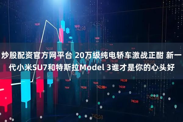 炒股配资官方网平台 20万级纯电轿车激战正酣 新一代小米SU7和特斯拉Model 3谁才是你的心头好
