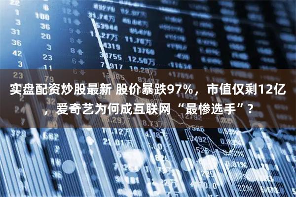 实盘配资炒股最新 股价暴跌97%，市值仅剩12亿，爱奇艺为何成互联网 “最惨选手”？