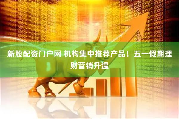 新股配资门户网 机构集中推荐产品！五一假期理财营销升温