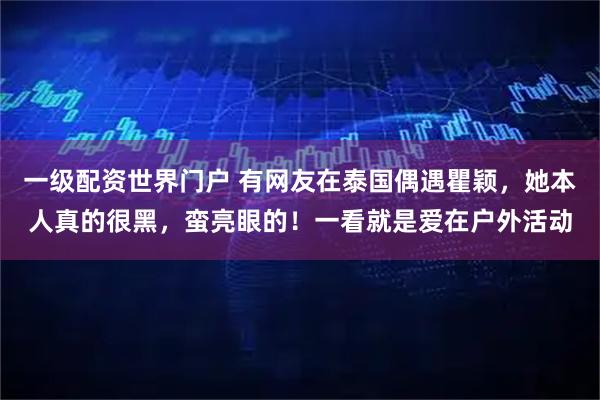 一级配资世界门户 有网友在泰国偶遇瞿颖，她本人真的很黑，蛮亮眼的！一看就是爱在户外活动