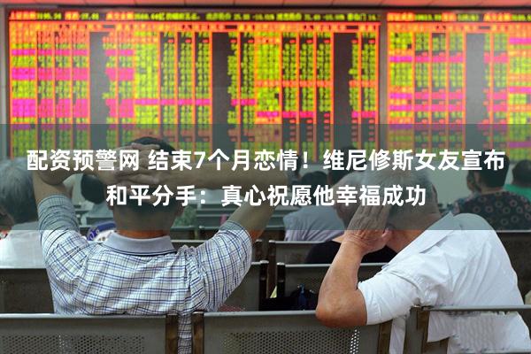 配资预警网 结束7个月恋情！维尼修斯女友宣布和平分手：真心祝愿他幸福成功