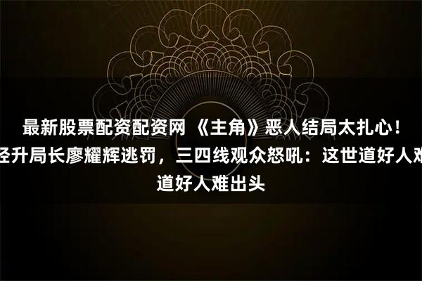 最新股票配资配资网 《主角》恶人结局太扎心！黄正经升局长廖耀辉逃罚，三四线观众怒吼：这世道好人难出头
