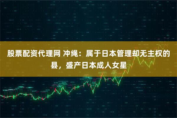 股票配资代理网 冲绳：属于日本管理却无主权的县，盛产日本成人女星